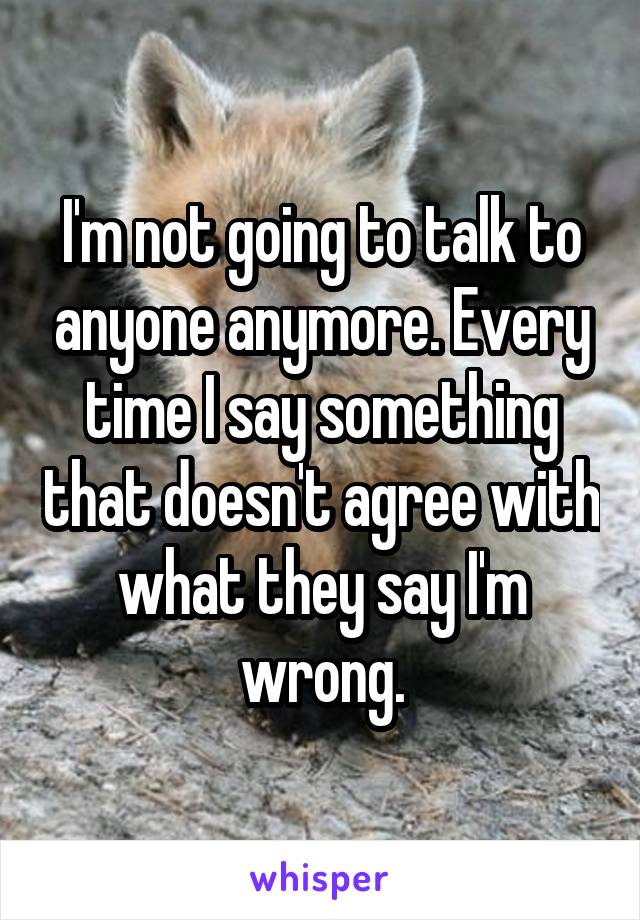 I'm not going to talk to anyone anymore. Every time I say something that doesn't agree with what they say I'm wrong.