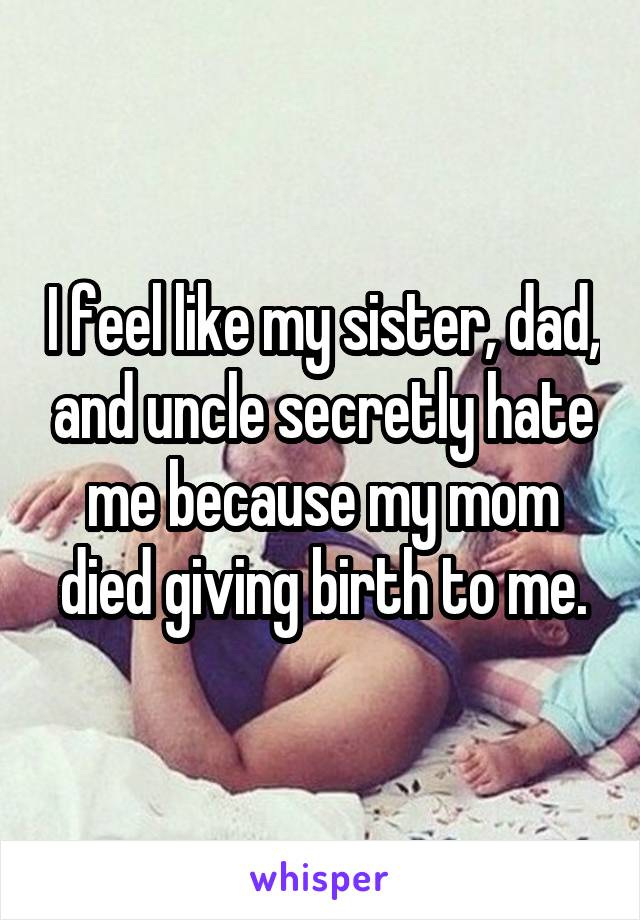 I feel like my sister, dad, and uncle secretly hate me because my mom died giving birth to me.