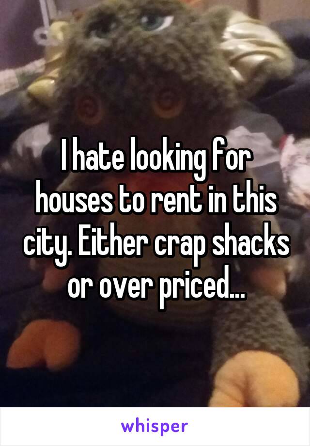 I hate looking for houses to rent in this city. Either crap shacks or over priced...