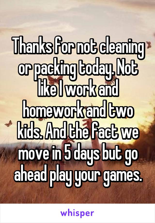 Thanks for not cleaning or packing today. Not like I work and homework and two kids. And the fact we move in 5 days but go ahead play your games.