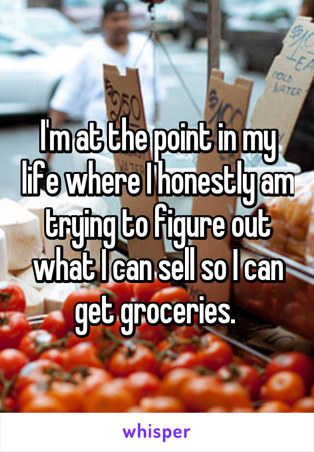 I'm at the point in my life where I honestly am trying to figure out what I can sell so I can get groceries. 