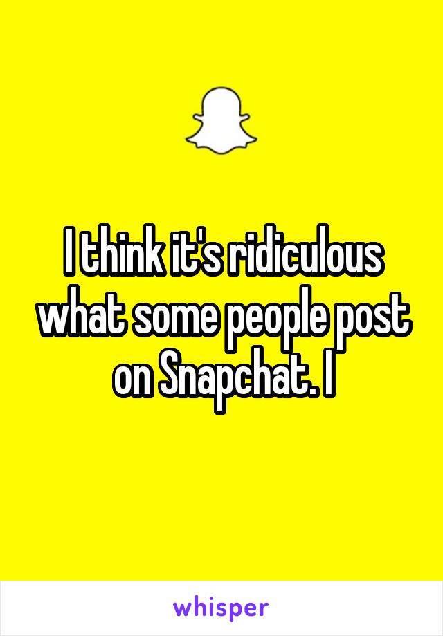 I think it's ridiculous what some people post on Snapchat. I