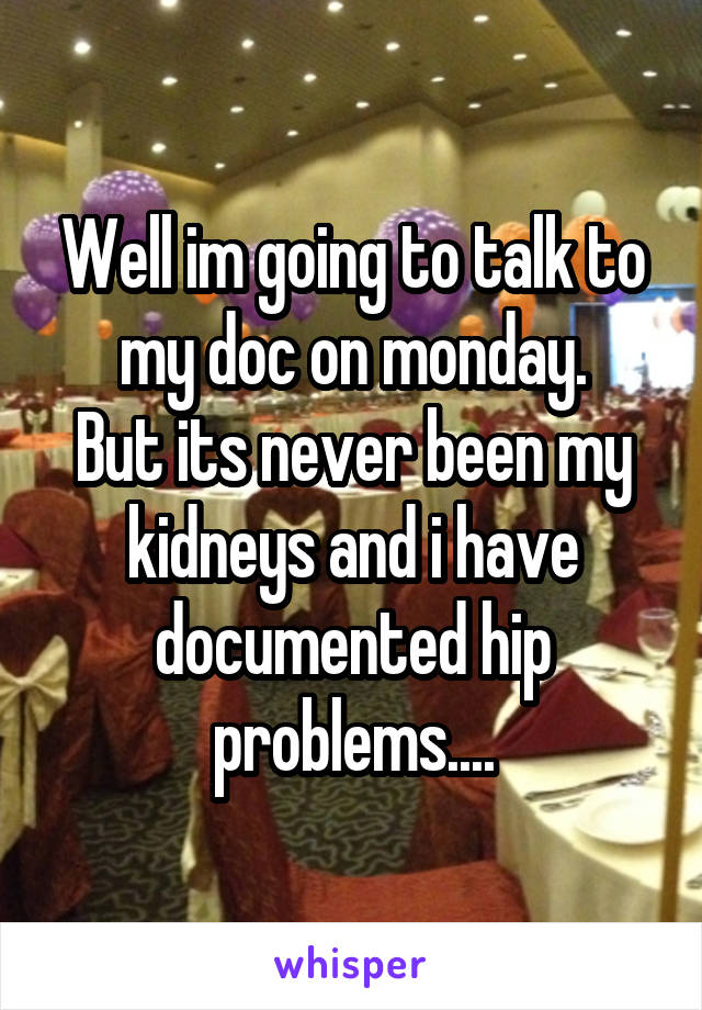 Well im going to talk to my doc on monday.
But its never been my kidneys and i have documented hip problems....