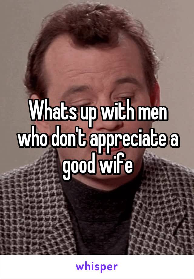 Whats up with men who don't appreciate a good wife