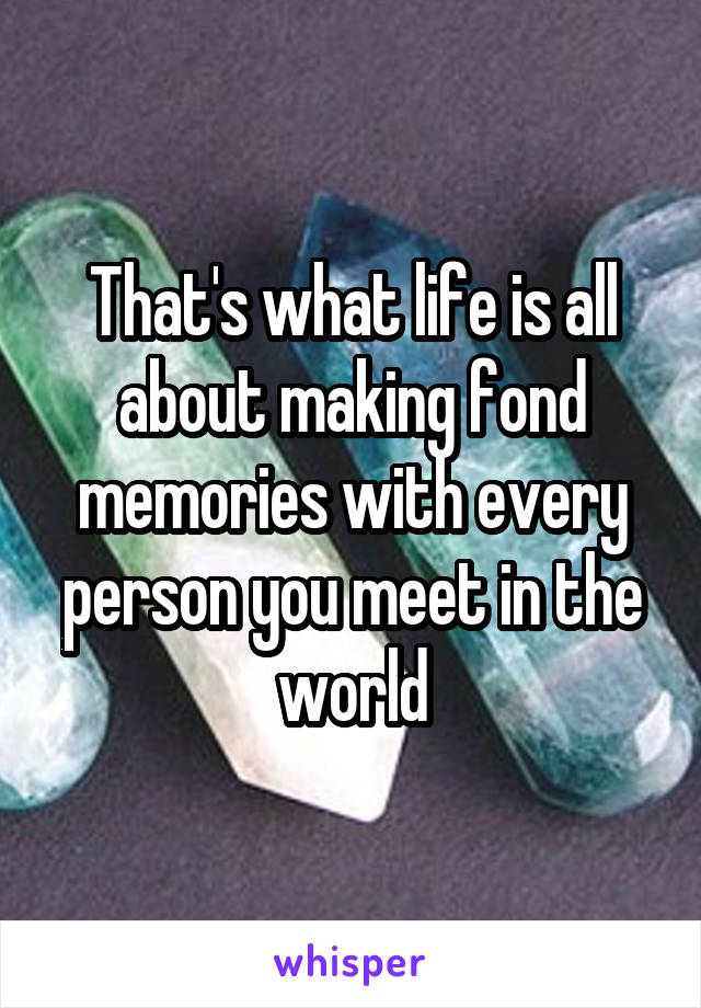 That's what life is all about making fond memories with every person you meet in the world