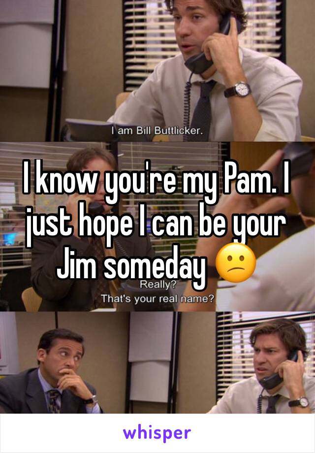 I know you're my Pam. I just hope I can be your Jim someday 😕