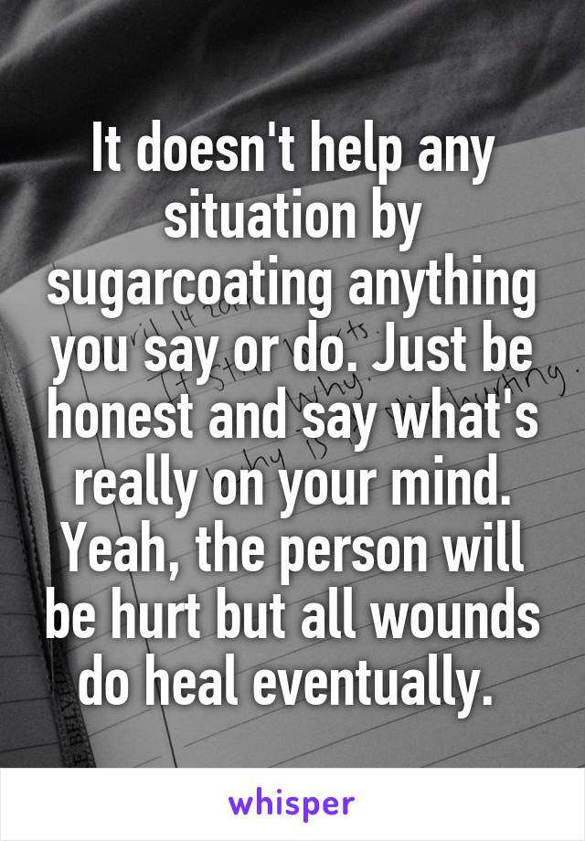 It doesn't help any situation by sugarcoating anything you say or do. Just be honest and say what's really on your mind. Yeah, the person will be hurt but all wounds do heal eventually. 