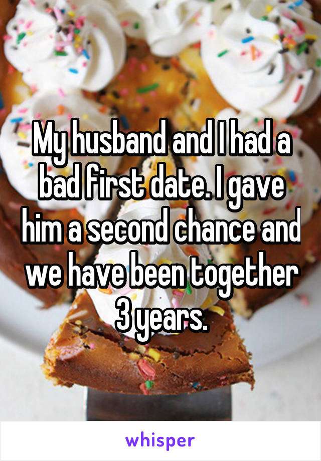 My husband and I had a bad first date. I gave him a second chance and we have been together 3 years.