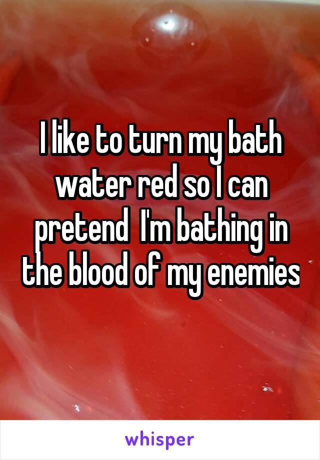 I like to turn my bath water red so I can pretend  I'm bathing in the blood of my enemies 