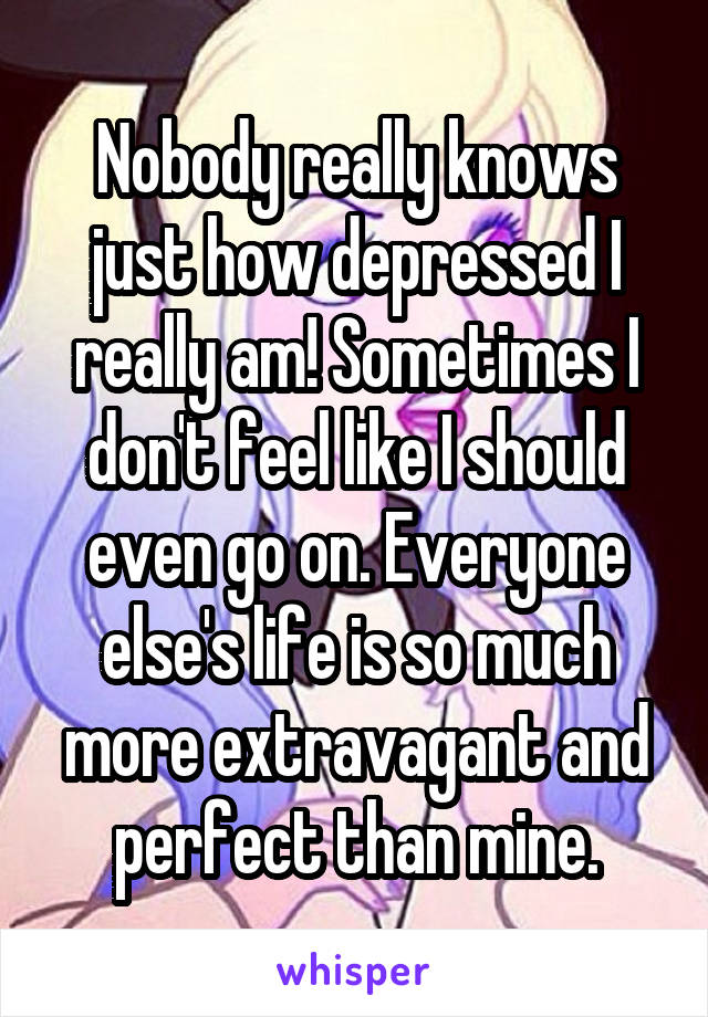 Nobody really knows just how depressed I really am! Sometimes I don't feel like I should even go on. Everyone else's life is so much more extravagant and perfect than mine.