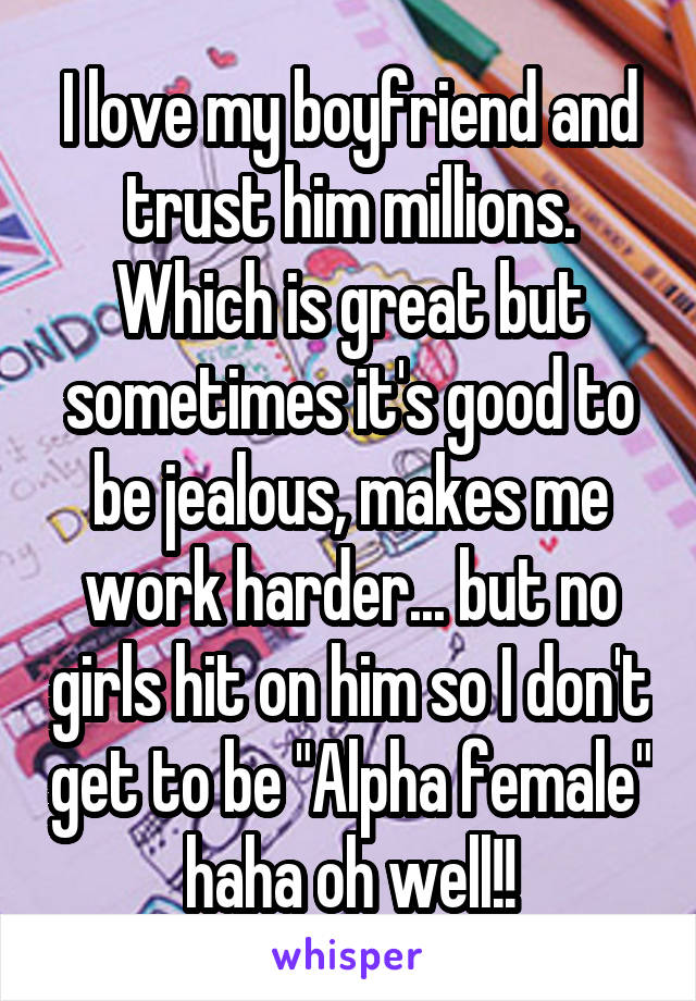 I love my boyfriend and trust him millions. Which is great but sometimes it's good to be jealous, makes me work harder... but no girls hit on him so I don't get to be "Alpha female" haha oh well!!