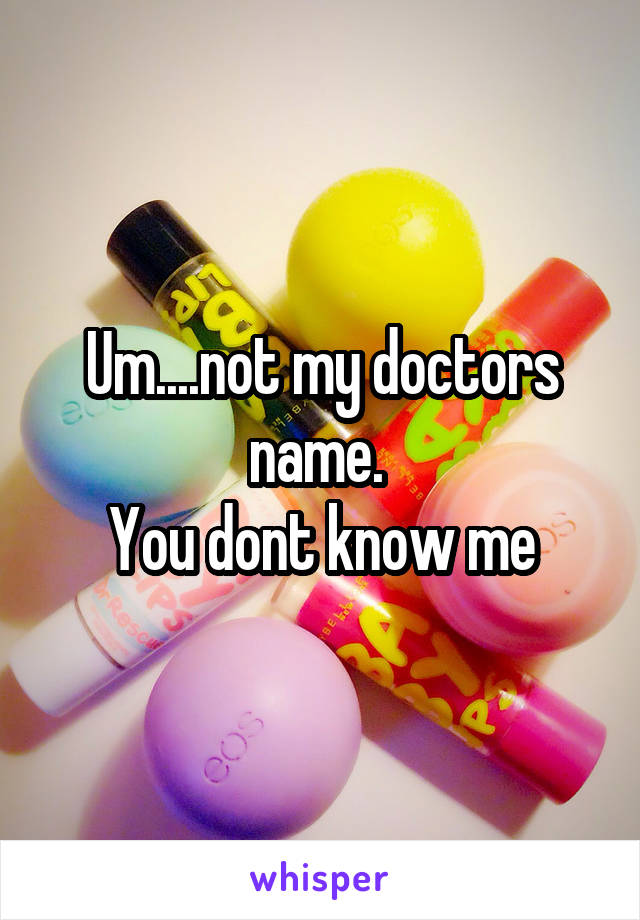 Um....not my doctors name. 
You dont know me