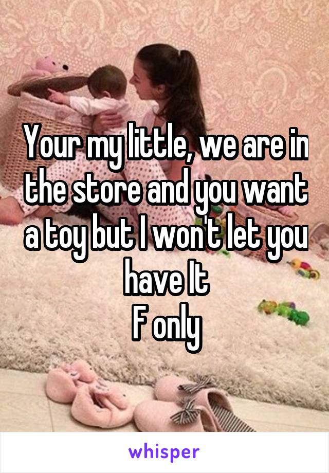 Your my little, we are in the store and you want a toy but I won't let you have It
F only