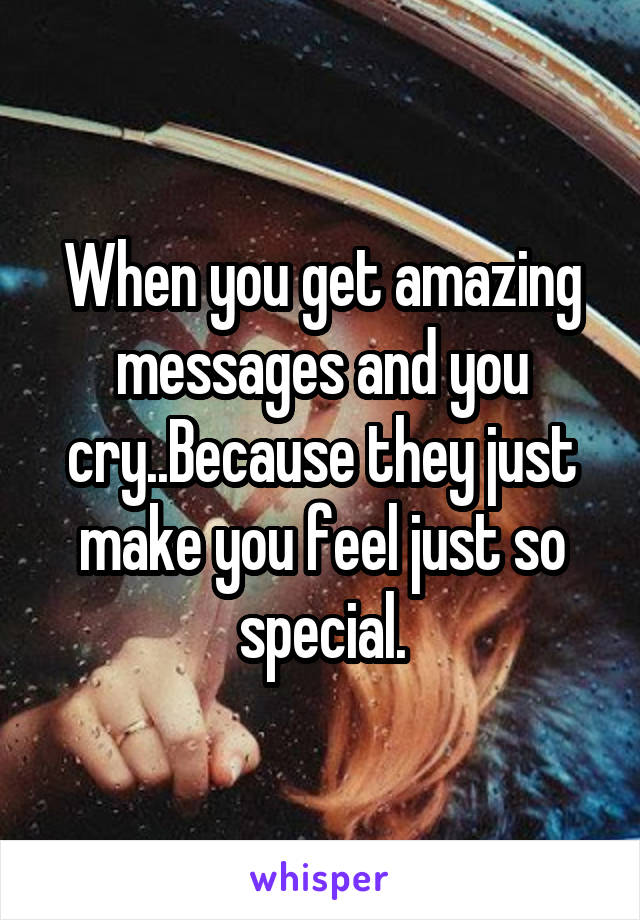 When you get amazing messages and you cry..Because they just make you feel just so special.