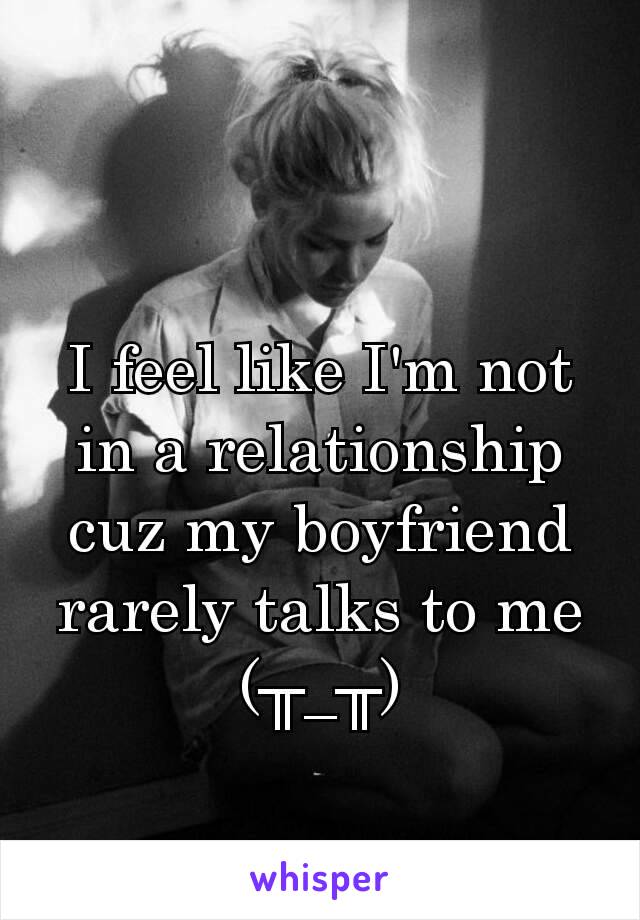 I feel like I'm not in a relationship cuz my boyfriend rarely talks to me (╥_╥)