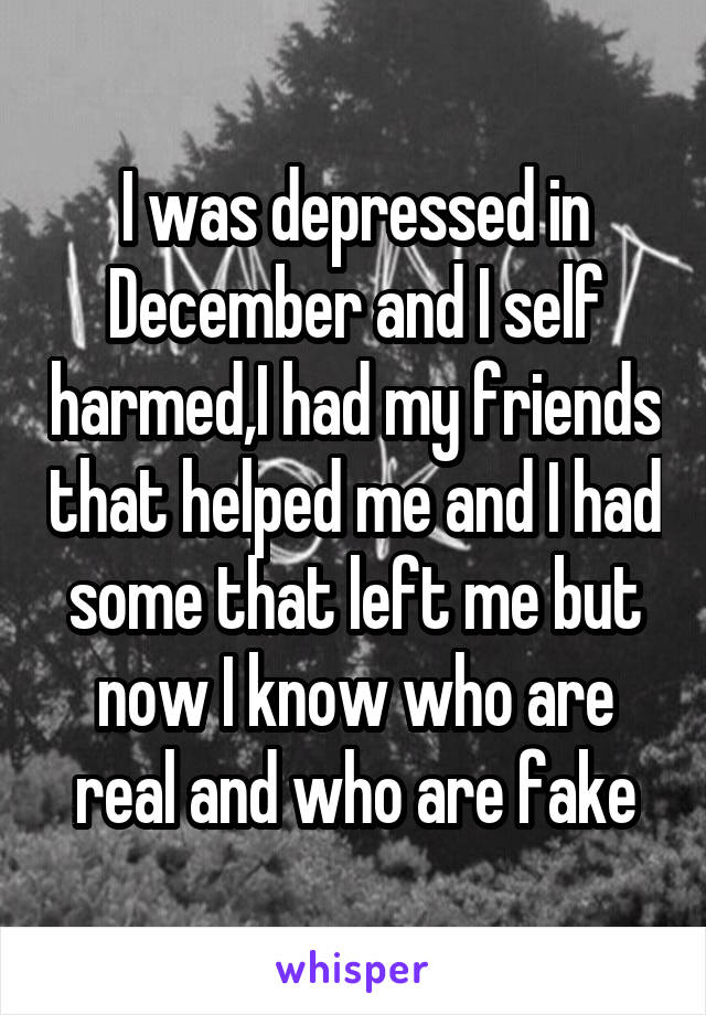 I was depressed in December and I self harmed,I had my friends that helped me and I had some that left me but now I know who are real and who are fake