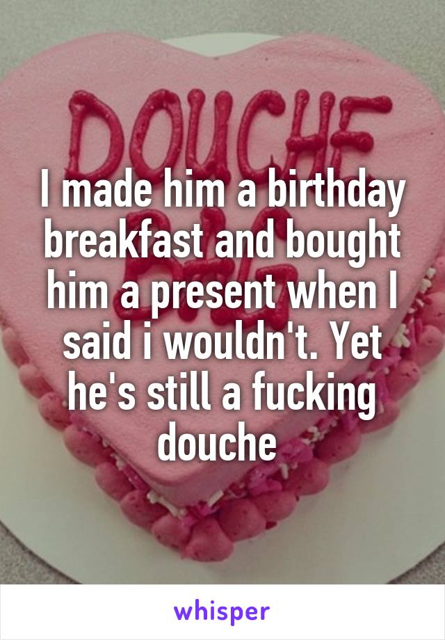 I made him a birthday breakfast and bought him a present when I said i wouldn't. Yet he's still a fucking douche 