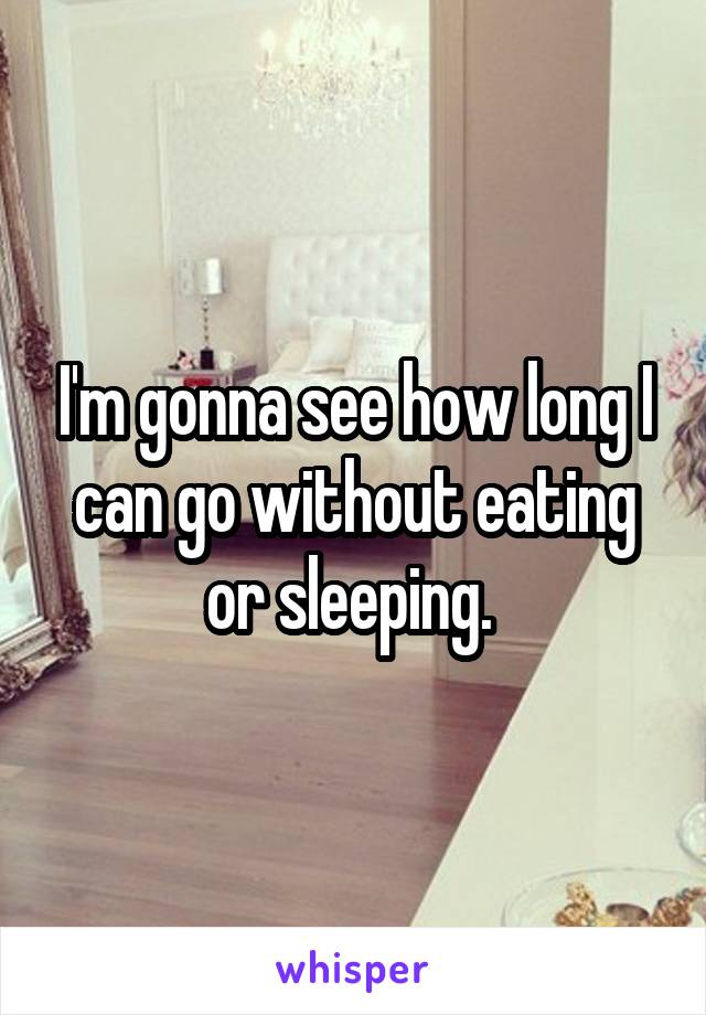 I'm gonna see how long I can go without eating or sleeping. 