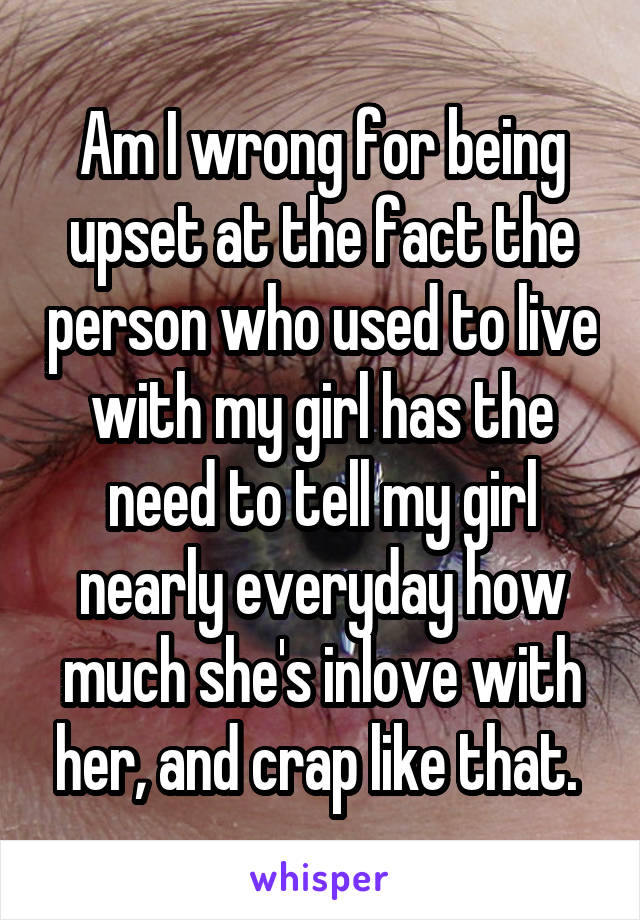 Am I wrong for being upset at the fact the person who used to live with my girl has the need to tell my girl nearly everyday how much she's inlove with her, and crap like that. 