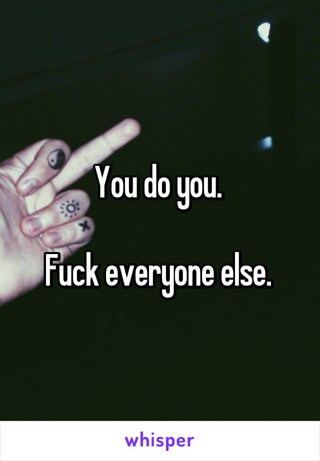 You do you. 

Fuck everyone else. 