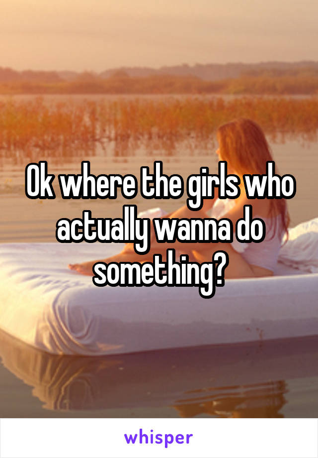 Ok where the girls who actually wanna do something?