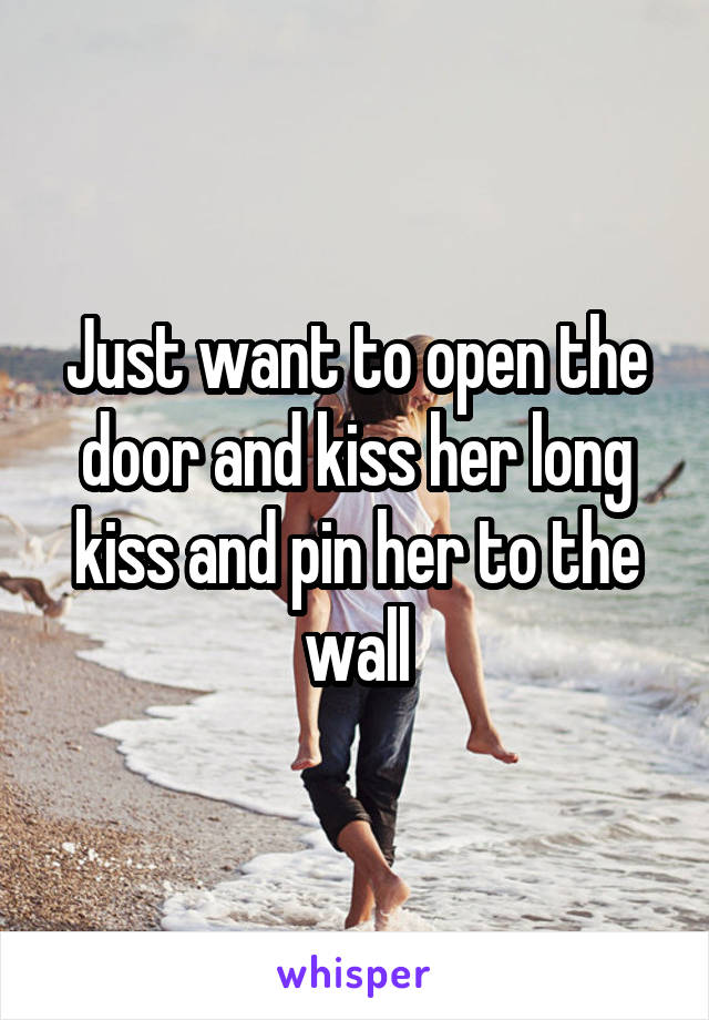 Just want to open the door and kiss her long kiss and pin her to the wall