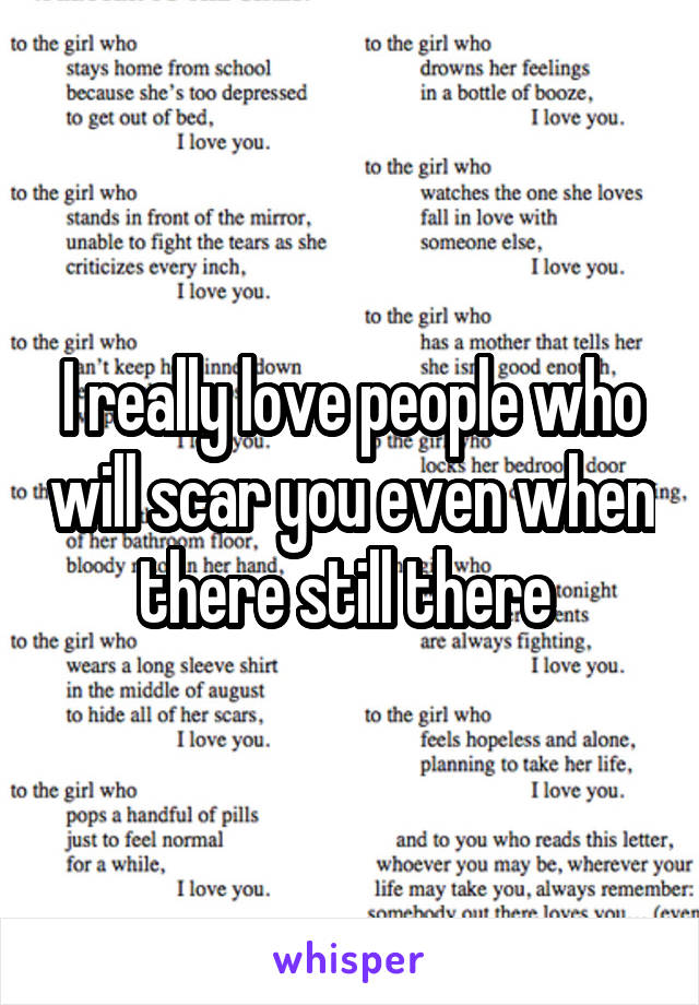 I really love people who will scar you even when there still there 