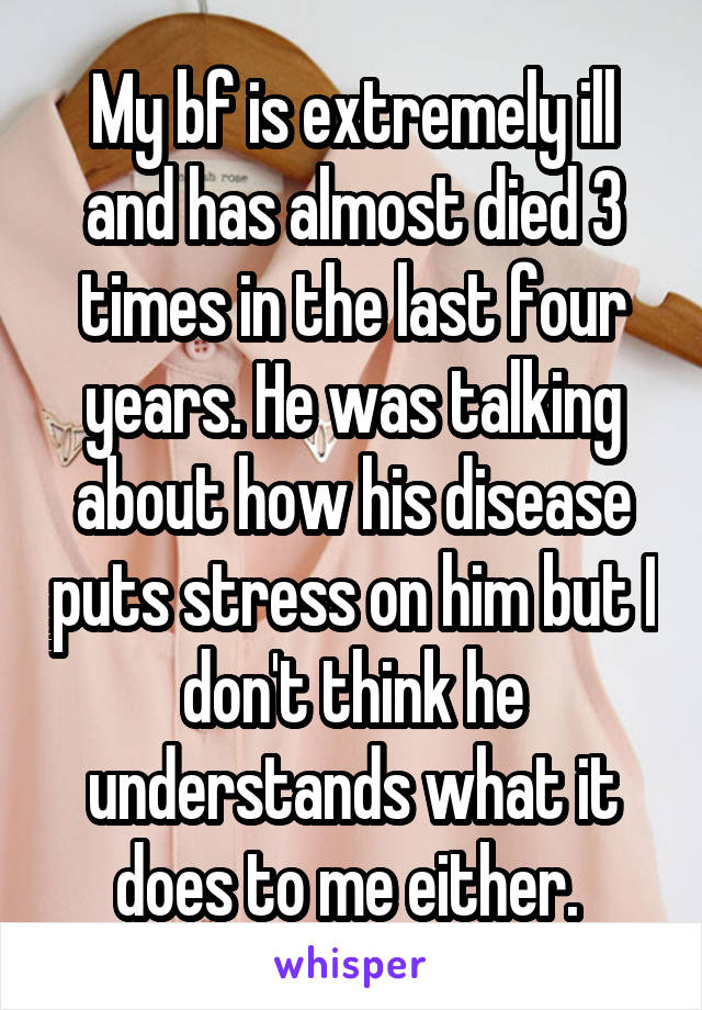 My bf is extremely ill and has almost died 3 times in the last four years. He was talking about how his disease puts stress on him but I don't think he understands what it does to me either. 