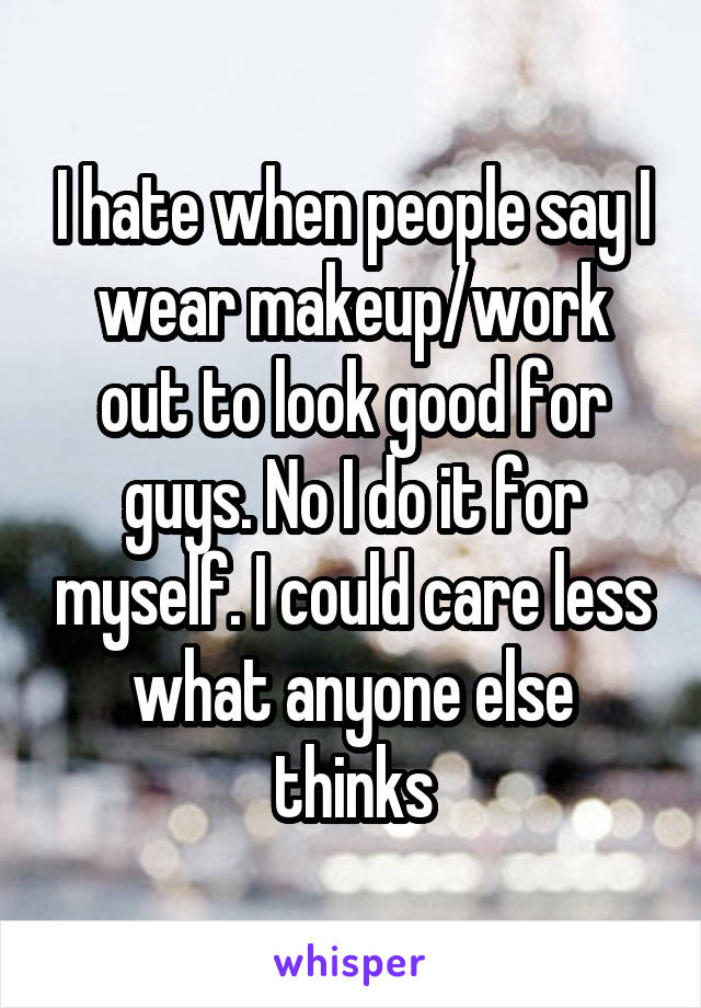 I hate when people say I wear makeup/work out to look good for guys. No I do it for myself. I could care less what anyone else thinks