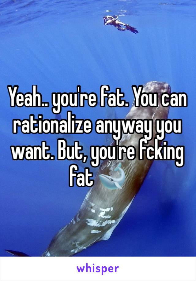 Yeah.. you're fat. You can rationalize anyway you want. But, you're fcking fat 🐋