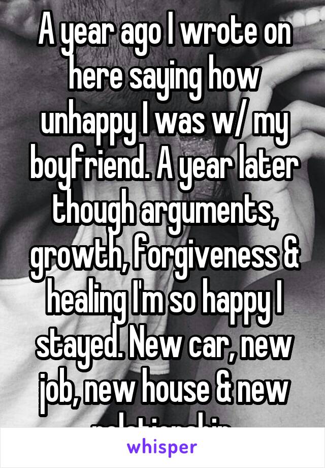 A year ago I wrote on here saying how unhappy I was w/ my boyfriend. A year later though arguments, growth, forgiveness & healing I'm so happy I stayed. New car, new job, new house & new relationship 