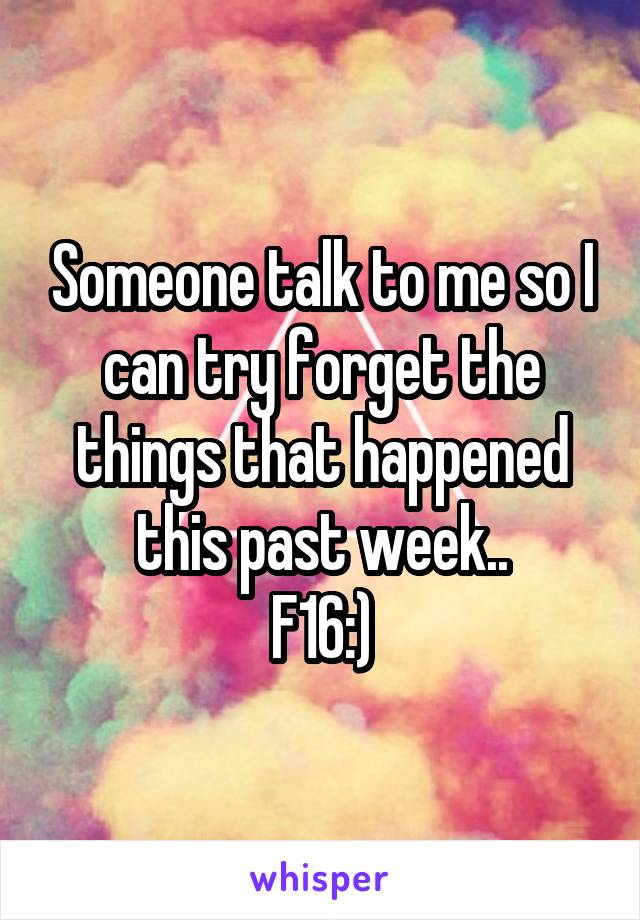 Someone talk to me so I can try forget the things that happened this past week..
F16:)