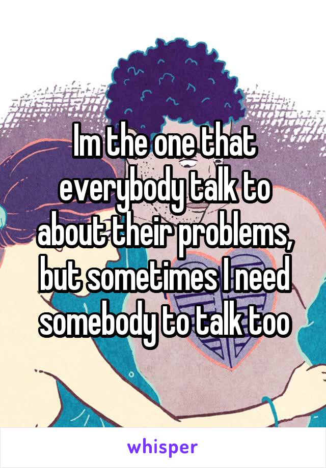 Im the one that everybody talk to about their problems, but sometimes I need somebody to talk too