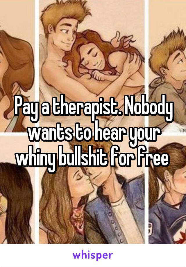 Pay a therapist. Nobody wants to hear your whiny bullshit for free 