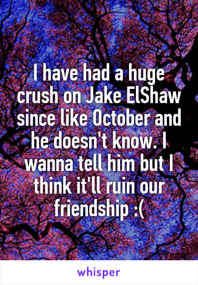 I have had a huge crush on Jake ElShaw since like October and he doesn't know. I wanna tell him but I think it'll ruin our friendship :(