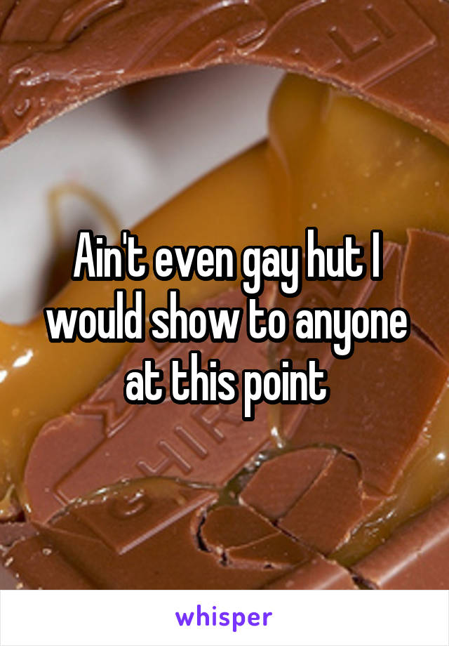 Ain't even gay hut I would show to anyone at this point