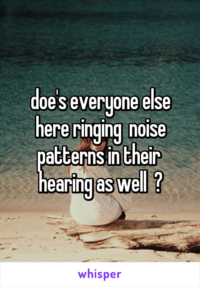 doe's everyone else here ringing  noise patterns in their  hearing as well  ?