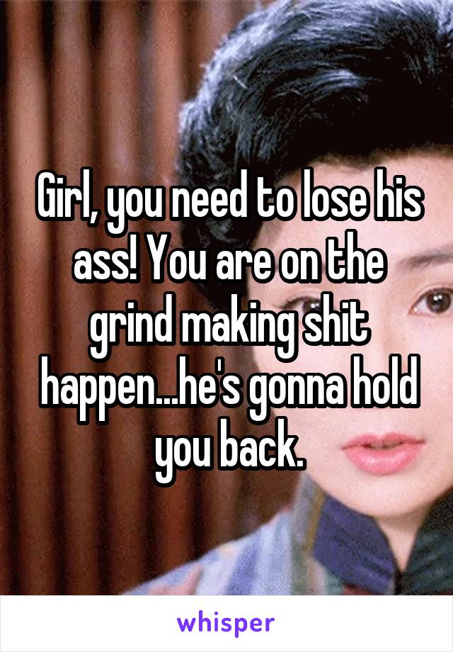 Girl, you need to lose his ass! You are on the grind making shit happen...he's gonna hold you back.