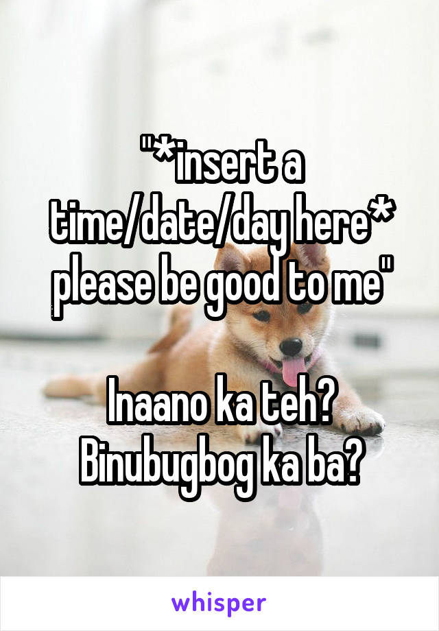 "*insert a time/date/day here* please be good to me"

Inaano ka teh? Binubugbog ka ba?