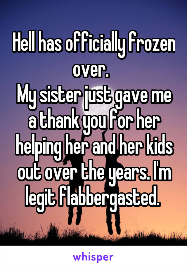 Hell has officially frozen over.  
My sister just gave me a thank you for her helping her and her kids out over the years. I'm legit flabbergasted. 
