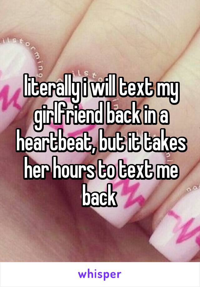 literally i will text my girlfriend back in a heartbeat, but it takes her hours to text me back 