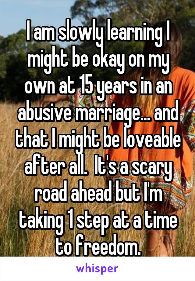 I am slowly learning I might be okay on my own at 15 years in an abusive marriage... and that I might be loveable after all.  It's a scary road ahead but I'm taking 1 step at a time to freedom.