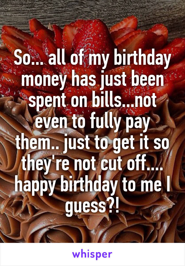 So... all of my birthday money has just been spent on bills...not even to fully pay them.. just to get it so they're not cut off.... happy birthday to me I guess?!