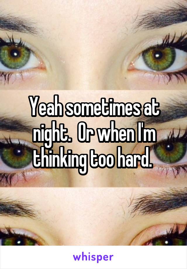 Yeah sometimes at night.  Or when I'm thinking too hard. 