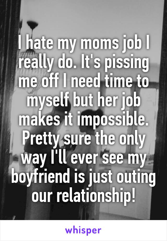 I hate my moms job I really do. It's pissing me off I need time to myself but her job makes it impossible. Pretty sure the only way I'll ever see my boyfriend is just outing our relationship!