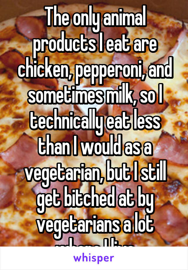 The only animal products I eat are chicken, pepperoni, and sometimes milk, so I technically eat less than I would as a vegetarian, but I still get bitched at by vegetarians a lot where I live