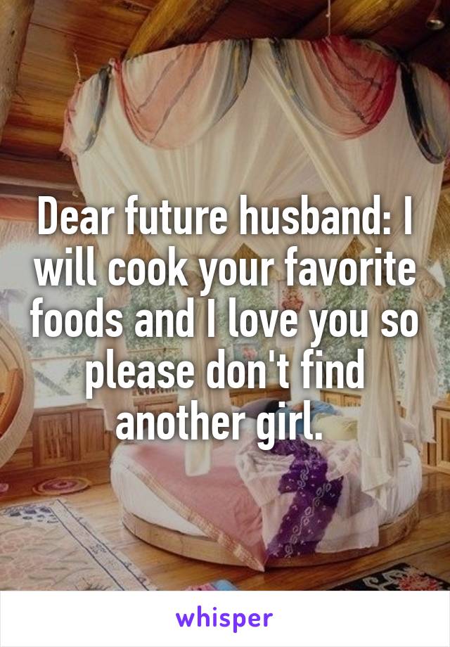 Dear future husband: I will cook your favorite foods and I love you so please don't find another girl. 