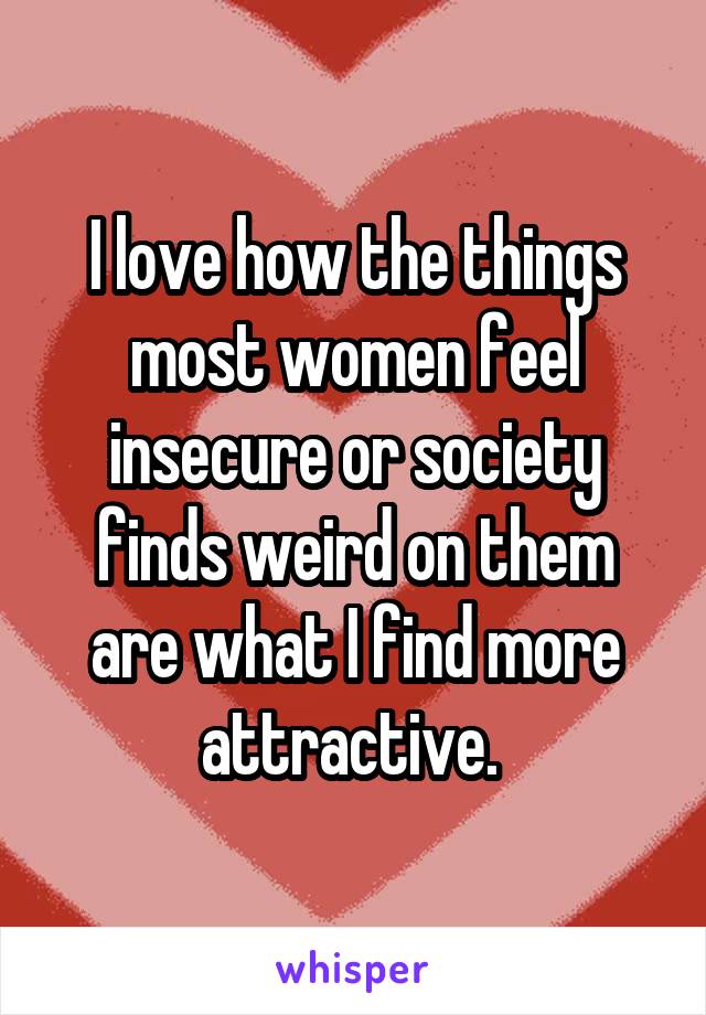 I love how the things most women feel insecure or society finds weird on them are what I find more attractive. 