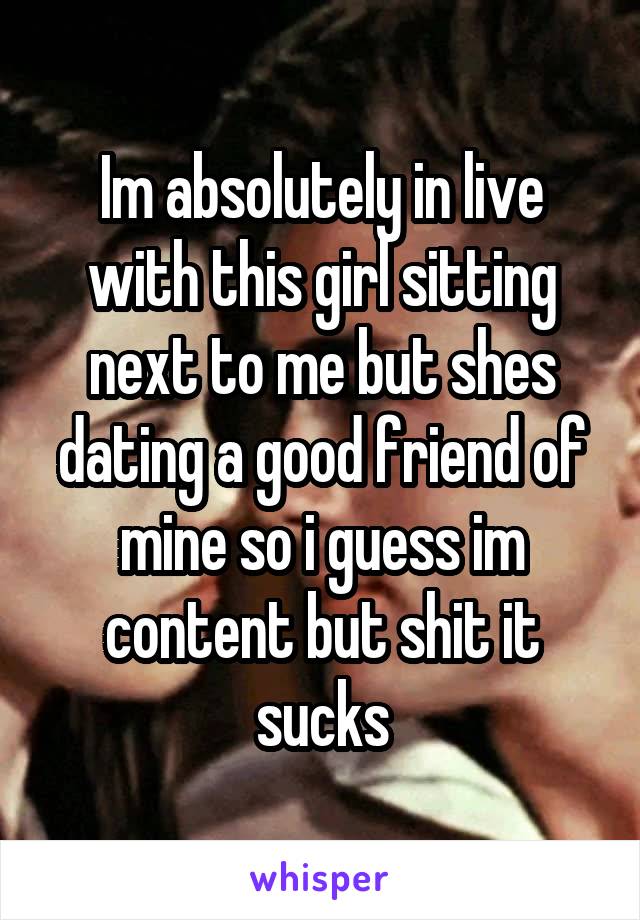 Im absolutely in live with this girl sitting next to me but shes dating a good friend of mine so i guess im content but shit it sucks