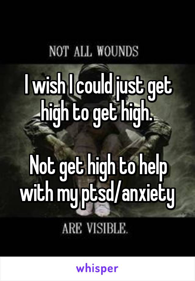 I wish I could just get high to get high. 

Not get high to help with my ptsd/anxiety 